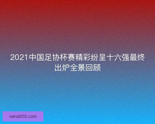 2021中国足协杯赛精彩纷呈十六强最终出炉全景回顾