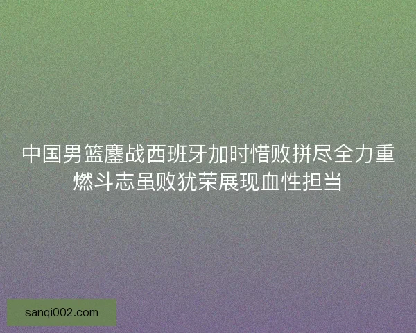 中国男篮鏖战西班牙加时惜败拼尽全力重燃斗志虽败犹荣展现血性担当