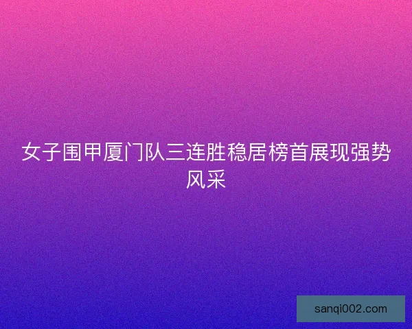 女子围甲厦门队三连胜稳居榜首展现强势风采