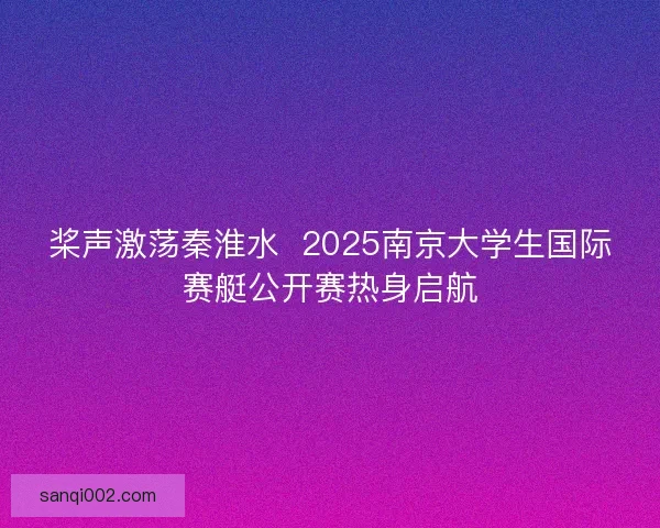 桨声激荡秦淮水  2025南京大学生国际赛艇公开赛热身启航