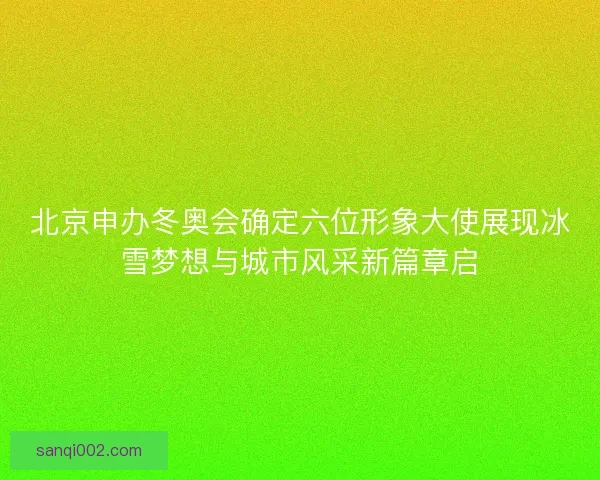 北京申办冬奥会确定六位形象大使展现冰雪梦想与城市风采新篇章启