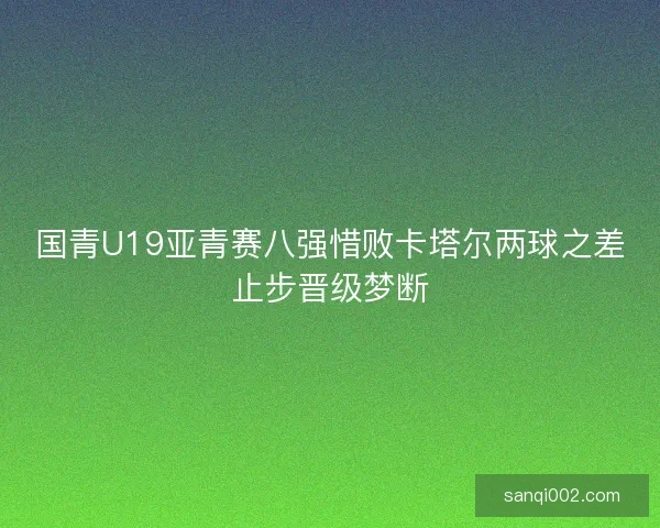 国青U19亚青赛八强惜败卡塔尔两球之差止步晋级梦断
