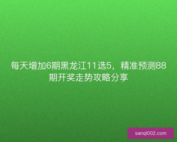 每天增加6期黑龙江11选5，精准预测88期开奖走势攻略分享