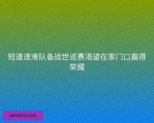 短道速滑队备战世巡赛渴望在家门口赢得荣耀