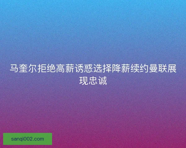 马奎尔拒绝高薪诱惑选择降薪续约曼联展现忠诚