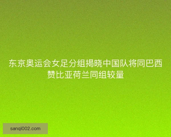 东京奥运会女足分组揭晓中国队将同巴西赞比亚荷兰同组较量