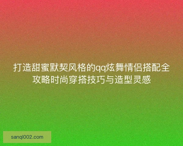 打造甜蜜默契风格的qq炫舞情侣搭配全攻略时尚穿搭技巧与造型灵感