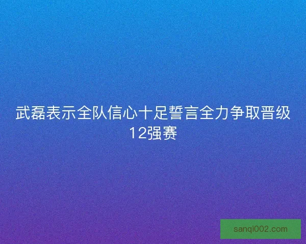 武磊表示全队信心十足誓言全力争取晋级12强赛