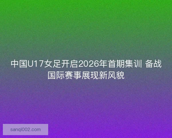 中国U17女足开启2026年首期集训 备战国际赛事展现新风貌