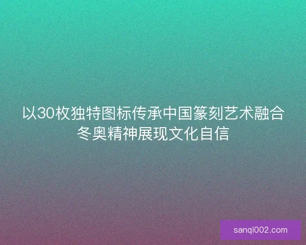 以30枚独特图标传承中国篆刻艺术融合冬奥精神展现文化自信