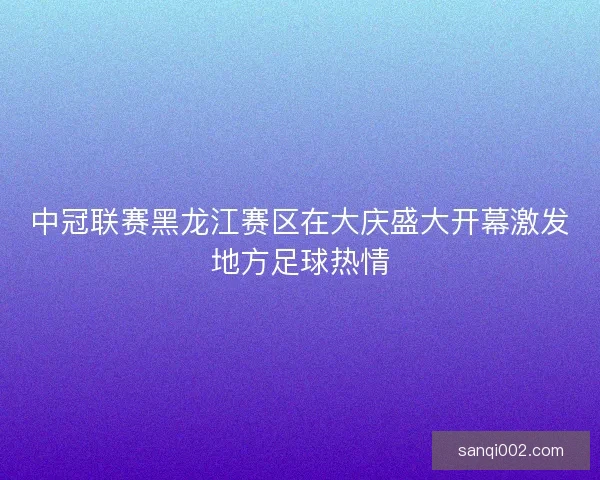 中冠联赛黑龙江赛区在大庆盛大开幕激发地方足球热情