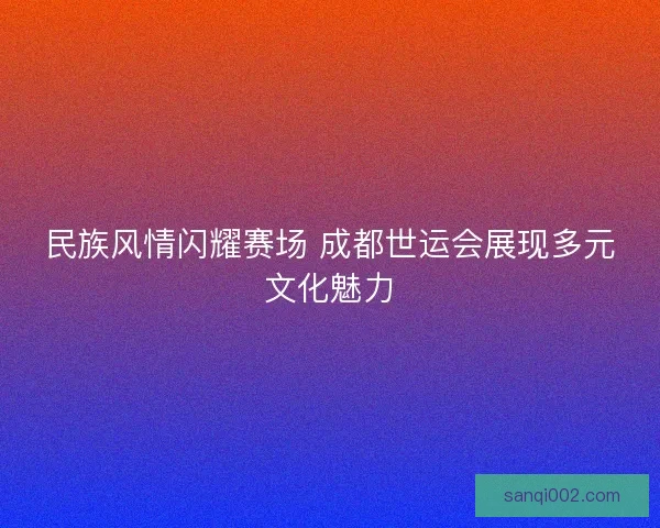 民族风情闪耀赛场 成都世运会展现多元文化魅力