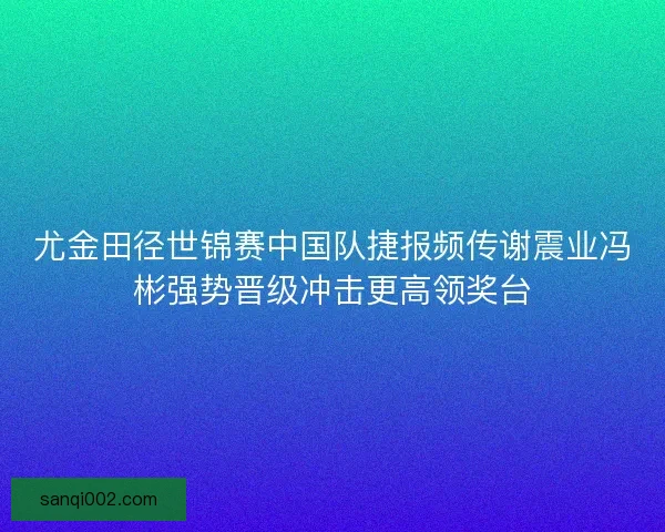 尤金田径世锦赛中国队捷报频传谢震业冯彬强势晋级冲击更高领奖台