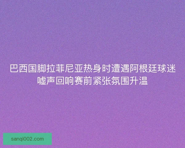 巴西国脚拉菲尼亚热身时遭遇阿根廷球迷嘘声回响赛前紧张氛围升温