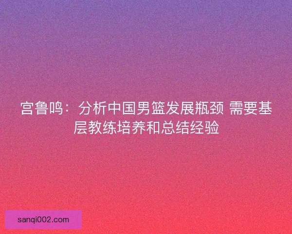 宫鲁鸣：分析中国男篮发展瓶颈 需要基层教练培养和总结经验